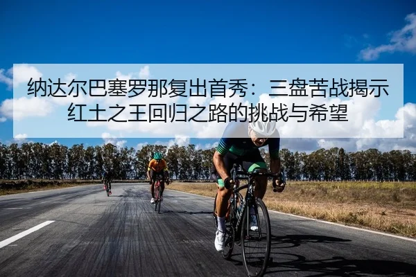 纳达尔巴塞罗那复出首秀：三盘苦战揭示红土之王回归之路的挑战与希望